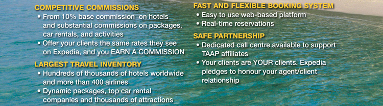 
COMPETITIVE COMMISSIONS
• From 10% base commission on hotels and substantial commissions on packages, car rentals, and activities
• Offer your clients the same rates they see on Expedia, and you EARN A COMMISSION

LARGEST TRAVEL INVENTORY

• Hundreds of thousands of hotels worldwide and more than 400 airlines
• Dynamic packages, top car rental companies and thousands of attractions 

FAST AND FLEXIBLE BOOKING SYSTEM
• Easy to use web-based platform
• Real-time reservations

SAFE PARTNERSHIP
• Dedicated call centre available to support TAAP affiliates
• Your clients are YOUR clients. Expedia pledges to honour your agent/client relationship
